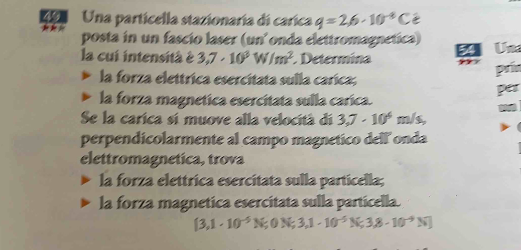 Una particella stazionaría di carica q=2,6· 10^(-8)C C 
posta in un fascio laser (un² onda elettromagnetica) 
a Un 
la cui intensità à 3,7· 10^3W/m^2 Determina 
prin 
la forza elettrica esercitata sulla carica, 
per 
la forza magnetica esercitata sulla carica. 
Se la carica sí muove alla velocità di 3,7· 10^4m/s, 
perpendicolarmente al campo magnetico dell onda 
elettromagnetica, trova 
la forza elettrica esercitata sulla particella; 
la forza magnetica esercitata sulla particella.
[3,1· 10^(-5)N;0N;3,1-10^(-5)N;3,8-10^(-9)N]