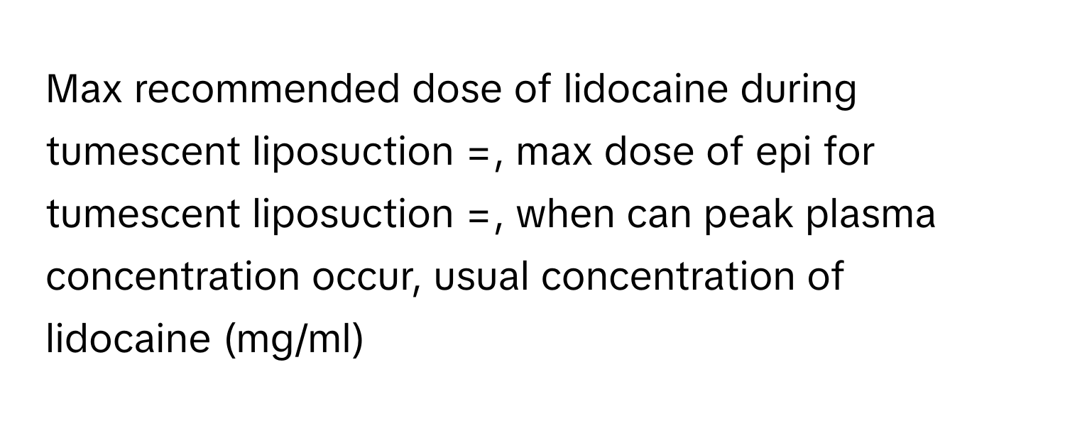 Max recommended dose of lidocaine during tumescent liposuction =, max dose of epi for tumescent liposuction =, when can peak plasma concentration occur, usual concentration of lidocaine (mg/ml)