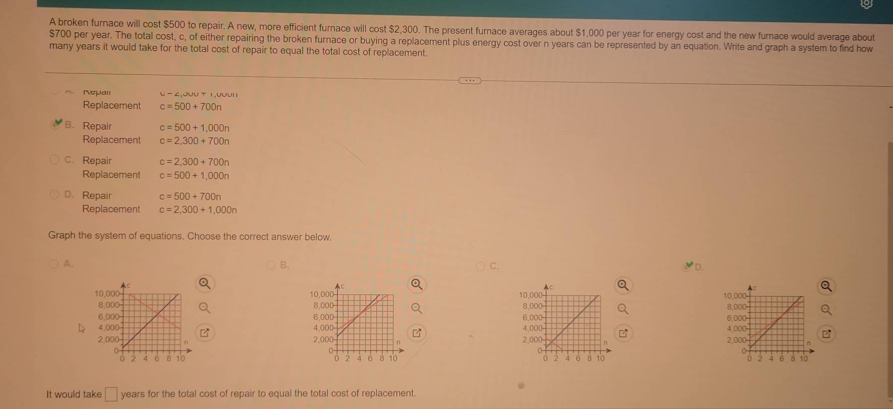 A broken furnace will cost $500 to repair. A new, more efficient furnace will cost $2,300. The present furnace averages about $1,000 per year for energy cost and the new furnace would average about
$700 per year. The total cost, c, of either repairing the broken furnace or buying a replacement plus energy cost over n years can be represented by an equation. Write and graph a system to find how
many years it would take for the total cost of repair to equal the total cost of replacement.
Repall U-∠ ,JUUTI,UVUII 
Replacement c=500+700n
B. Repair c=500+1,000n
Replacement c=2,300+700n
c. Repair c=2,300+700n
Replacement c=500+1,000n
D. Repair c=500+700n
Replacement c=2,300+1,000n
Graph the system of equations. Choose the correct answer below.
A.
B. ◤D.
C.




a 


It would take □ years for the total cost of repair to equal the total cost of replacement.