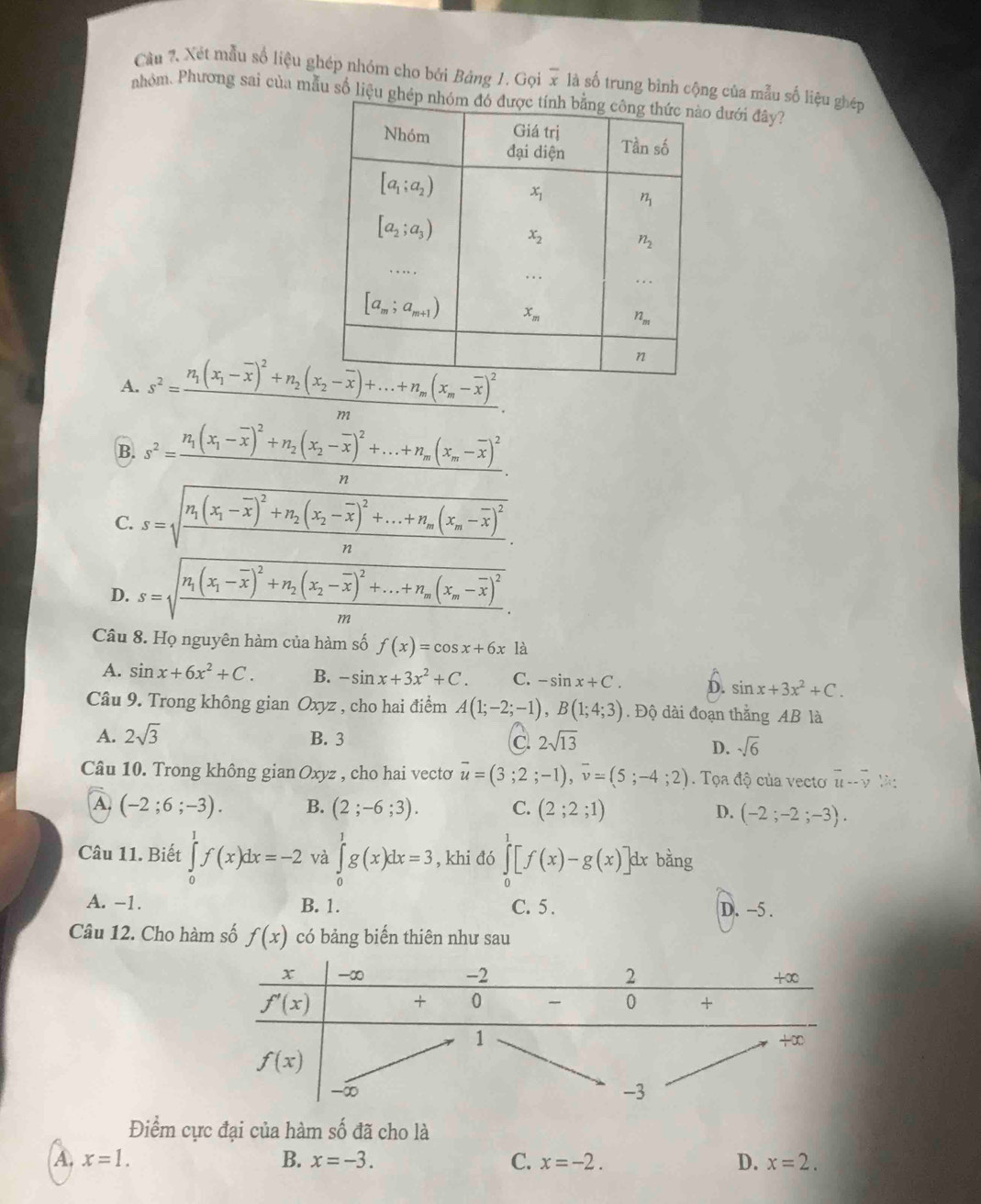 Cầu 2. Xét mẫu số liệu ghép nhóm cho bởi Bảng 1. Gọi x là số trung bình cộng của mẫu số liệu ghép
nhóm. Phương sai của mẫu số liệu  đưới đây?
A. s^2=frac n_1(x_1-overline x)^2+n_2(x_2-overline x)+...+n_m(x_m-overline x)^2m.
B. s^2=frac n_1(x_1-overline x)^2+n_2(x_2-overline x)^2+...+n_m(x_m-overline x)^2n.
C. s=sqrt(frac n_1)(x_1-overline x)^2+n_2(x_2-overline x)^2+...+n_m(x_m-overline x)^2n.
D. s=sqrt(frac n_1)(x_1-overline x)^2+n_2(x_2-overline x)^2+...+n_m(x_m-overline x)^2m.
Câu 8. Họ nguyên hàm của hàm số f(x)=cos x+6x là
A. sin x+6x^2+C. B. -sin x+3x^2+C. C. -sin x+C. D. sin x+3x^2+C.
Câu 9. Trong không gian Oxyz , cho hai điểm A(1;-2;-1),B(1;4;3). Độ dài đoạn thắng AB là
A. 2sqrt(3) B. 3 C 2sqrt(13)
D. sqrt(6)
Câu 10. Trong không gian Oxyz , cho hai vecto overline u=(3;2;-1),overline v=(5;-4;2). Tọa độ của vecto overline u-overline v
A. (-2;6;-3). B. (2;-6;3). C. (2;2;1) D. (-2;-2;-3).
Câu 11. Biết ∈tlimits _0^1f(x)dx=-2 và ∈tlimits _0^1g(x)dx=3 , khi đó ∈tlimits _0^1[f(x)-g(x)]dx bằng
A. −1. B. 1. C. 5 . D. -5 .
Câu 12. Cho hàm số f(x) có bảng biến thiên như sau
Điểm cực đại của hàm số đã cho là
A. x=1. B. x=-3. C. x=-2. D. x=2.