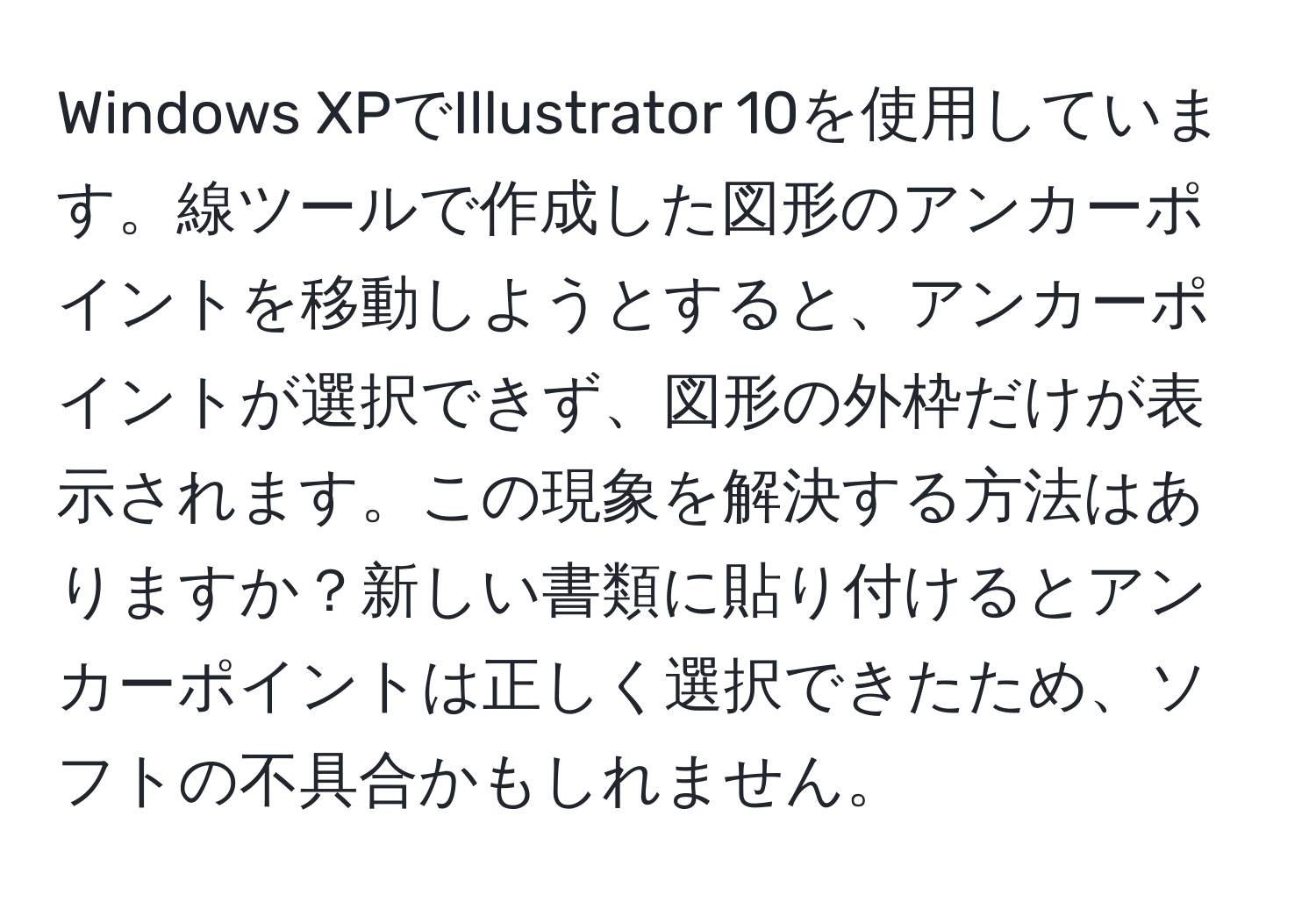 Windows XPでIllustrator 10を使用しています。線ツールで作成した図形のアンカーポイントを移動しようとすると、アンカーポイントが選択できず、図形の外枠だけが表示されます。この現象を解決する方法はありますか？新しい書類に貼り付けるとアンカーポイントは正しく選択できたため、ソフトの不具合かもしれません。