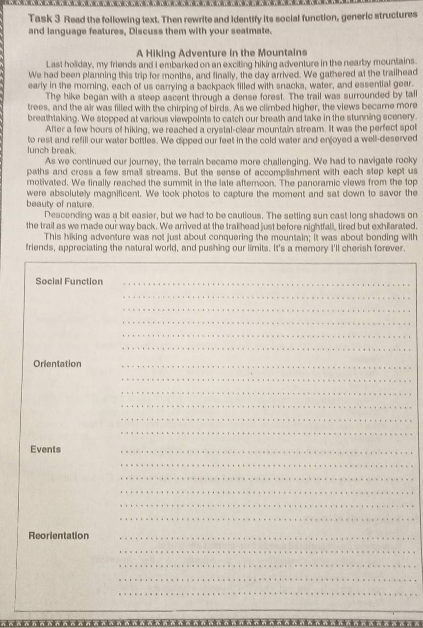 Task 3 Read the following text. Then rewrite and identify its social function, generic structures 
and language features, Discuss them with your seatmate. 
A Hiking Adventure in the Mountains 
Last holiday, my friends and I embarked on an exciting hiking adventure in the nearby mountains. 
We had been planning this trip for months, and finally, the day arrived. We gathered at the trailhead 
early in the morning, each of us carrying a backpack filled with snacks, water, and essential gear. 
The hike began with a steep ascent through a dense forest. The trail was surrounded by tall 
trees, and the air was filled with the chirping of birds. As we climbed higher, the views became more 
breathtaking. We stopped at various viewpoints to catch our breath and take in the stunning scenery. 
After a few hours of hiking, we reached a crystal-clear mountain stream. It was the perfect spot 
to rest and refill our water bottles. We dipped our feet in the cold water and enjoyed a well-deserved 
lunch break. 
As we continued our journey, the terrain became more challenging. We had to navigate rocky 
paths and cross a few small streams. But the sense of accomplishment with each step kept us 
motivated. We finally reached the summit in the late afternoon. The panoramic views from the top 
were absolutely magnificent. We took photos to capture the moment and sat down to savor the 
beauty of nature. 
Descending was a bit easier, but we had to be cautious. The setting sun cast long shadows on 
the trail as we made our way back. We arrived at the trailhead just before nightfall, tired but exhilarated. 
This hiking adventure was not just about conquering the mountain; it was about bonding with 
friends, appreciating the natural world, and pushing our limits. It's a memory I'll cherish forever. 
Social Function_ 
_ 
_ 
_ 
_ 
_ 
Orlentation_ 
_ 
_ 
_ 
_ 
_ 
Events 
_ 
_ 
_ 
_ 
_ 
_ 
_ 
_ 
_ 
_ 
Reorientation_ 
_ 
_ 
_ 
_ 
*********************************★*****★