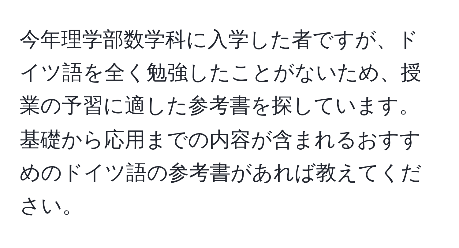 今年理学部数学科に入学した者ですが、ドイツ語を全く勉強したことがないため、授業の予習に適した参考書を探しています。基礎から応用までの内容が含まれるおすすめのドイツ語の参考書があれば教えてください。