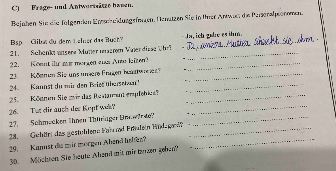 Frage- und Antwortsätze bauen. 
Bejahen Sie die folgenden Entscheidungsfragen. Benutzen Sie in Ihrer Antwort die Personalpronomen. 
Bsp. Gibst du dem Lehrer das Buch? - Ja, ich gebe es ihm. 
_ 
21. Schenkt unsere Mutter unserem Vater diese Uhr? 
22. Könnt ihr mir morgen euer Auto leihen?_ 
23. Können Sie uns unsere Fragen beantworten?_ 
24. Kannst du mir den Brief übersetzen?_ 
25. Können Sie mir das Restaurant empfehlen?_ 
26. Tut dir auch der Kopf weh?_ 
27. Schmecken Ihnen Thüringer Bratwürste?_ 
28. Gehört das gestohlene Fahrrad Fräulein Hildegard?_ 
29. Kannst du mir morgen Abend helfen?_ 
30. Möchten Sie heute Abend mit mir tanzen gehen?