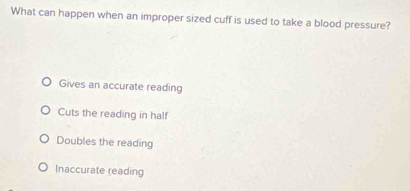 What can happen when an improper sized cuff is used to take a blood pressure?
Gives an accurate reading
Cuts the reading in half
Doubles the reading
Inaccurate (eading