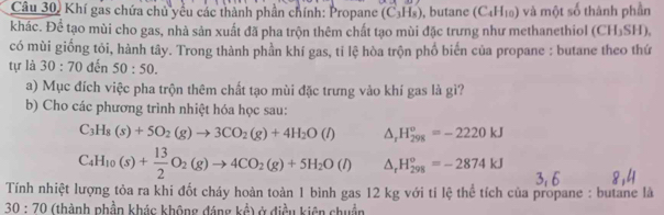 Câu 30, Khí gas chứa chủ yểu các thành phần chính: Propane (C_3H_8) , butane (C_4H_10) và một số thành phần 
khác. Để tạo mùi cho gas, nhà sản xuất đã pha trộn thêm chất tạo mùi đặc trưng như methanethiol ( |f°| H₃SH), 
có mùi giống tỏi, hành tây. Trong thành phần khí gas, tỉ lệ hòa trộn phổ biển của propane : butane theo thứ 
tự là 30:70 đến 50:50. 
a) Mục đích việc pha trộn thêm chất tạo mùi đặc trưng vào khí gas là gì? 
b) Cho các phương trình nhiệt hóa học sau:
C_3H_8(s)+5O_2(g)to 3CO_2(g)+4H_2O(l) △ _rH_(298)^o=-2220kJ
C_4H_10(s)+ 13/2 O_2(g)to 4CO_2(g)+5H_2O(l) △ _rH_(298)°=-2874kJ
Tính nhiệt lượng tỏa ra khi đốt cháy hoàn toàn 1 bình gas 12 kg với tỉ lệ thể tích của propane : butane là
30:70 (thành phần khác không đáng kể) ở điều kiên chuẩn