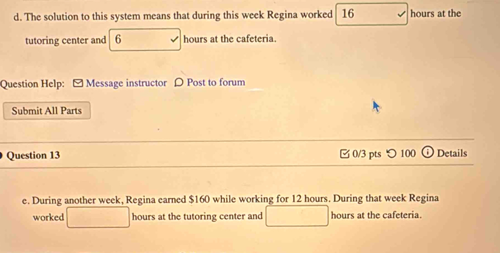 The solution to this system means that during this week Regina worked 16 hours at the 
tutoring center and 6 hours at the cafeteria. 
Question Help: Message instructor D Post to forum 
Submit All Parts 
Question 13 □ 0/3 pts つ 100 Details 

e. During another week, Regina earned $160 while working for 12 hours. During that week Regina 
worked hours at the tutoring center and hours at the cafeteria.