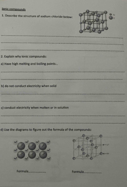 Ionic compounds 
1. Describe the structure of sodium chloride below: 
_ 
_ 
_ 
2. Explain why ionic compounds: 
a) Have high melting and boiling points... 
_ 
_ 
b) do not conduct electricity when solid 
_ 
_ 
c) conduct electricity when molten or in solution 
_ 
_ 
d) Use the diagrams to figure out the formula of the compounds: 
Formula _Formula_