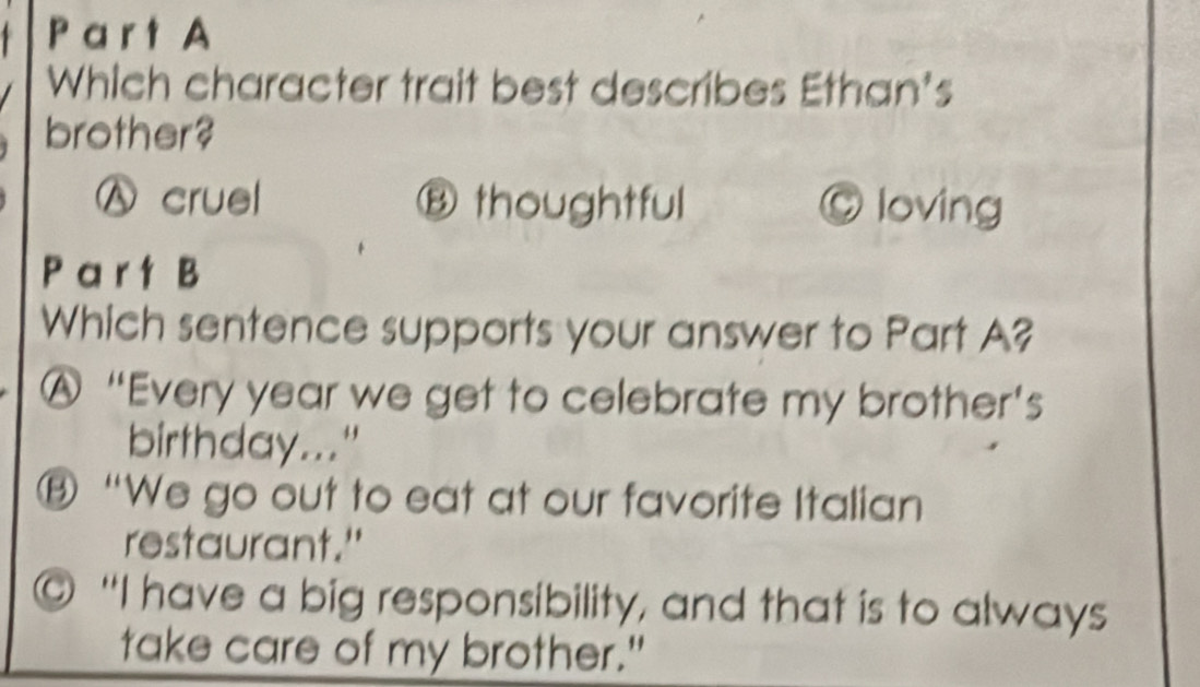 Pa r t A
Which character trait best describes Ethan's
brother?
Ⓐ cruel Ⓑ thoughtful © loving
P a r t B
Which sentence supports your answer to Part A?
A “Every year we get to celebrate my brother’s
birthday..."
Ⓑ “We go out to eat at our favorite Italian
restaurant."
"I have a big responsibility, and that is to always
take care of my brother."