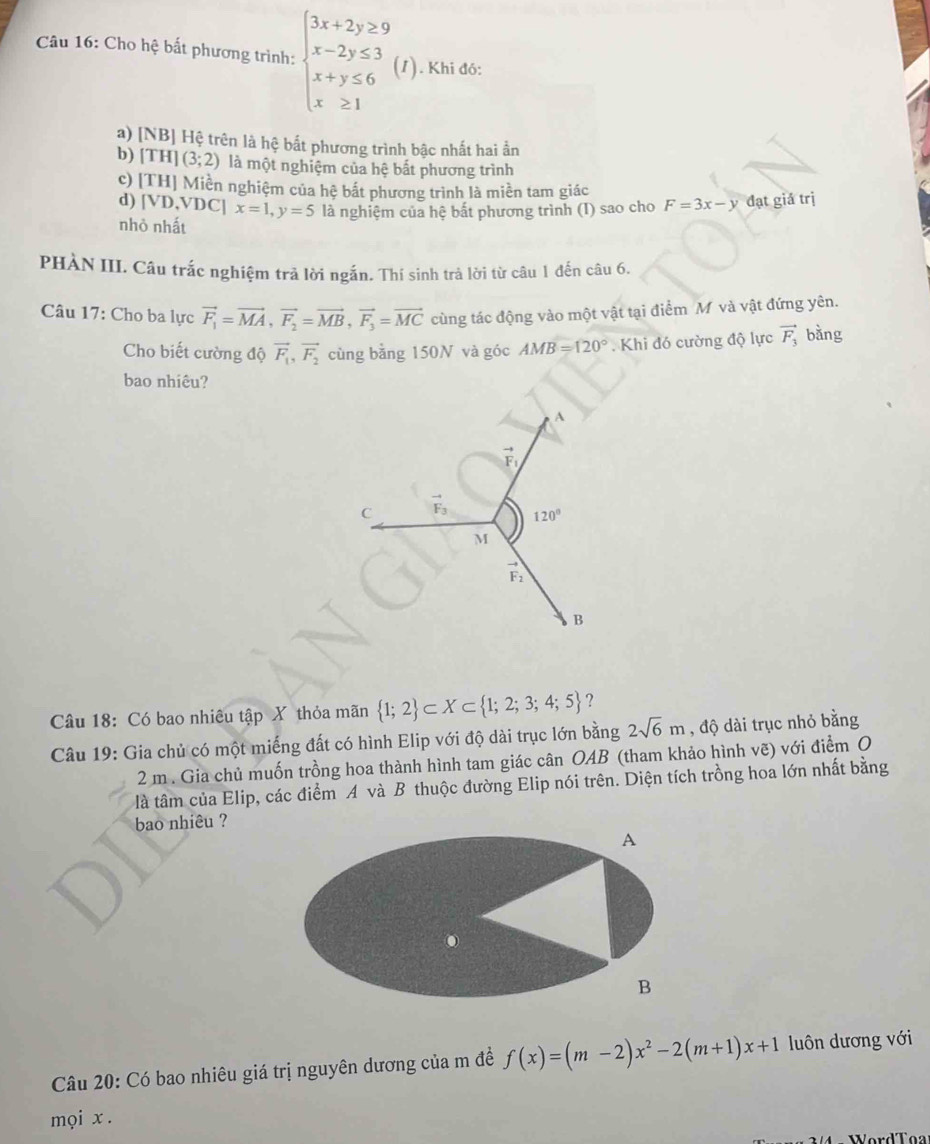 Cho hệ bất phương trình: beginarrayl 3x+2y≥ 9 x-2y≤ 3 x+y≤ 6 x≥ 1endarray. (1). Khi đó:
a) [NB] Hệ trên là hệ bắt phương trình bậc nhất hai ần
b) [T] [ (3;2) là một nghiệm của hệ bắt phương trình
c) [TH |  Miền nghiệm của hệ bắt phương trình là miền tam giác
d) [VD,VI C x=1,y=5
nhỏ nhất là nghiệm của hệ bất phương trình (I) sao cho F=3x-y đạt giả trị
PHÀN III. Câu trắc nghiệm trả lời ngắn. Thí sinh trả lời từ câu 1 đến câu 6.
Câu 17: Cho ba lực vector F_1=vector MA,vector F_2=vector MB,vector F_3=vector MC cùng tác động vào một vật tại điểm M và vật đứng yên.
Cho biết cường độ vector F_1,vector F_2 cùng bằng 150N và góc AMB=120°. Khi đó cường độ lực vector F_3 bằng
bao nhiêu?
A
vector F_1
C vector F_3 120°
M
vector F_2
B
Câu 18: Có bao nhiêu tập X thỏa mãn  1;2 ⊂ X⊂  1;2;3;4;5 ?
Câu 19: Gia chủ có một miếng đất có hình Elip với độ dài trục lớn bằng 2sqrt(6)m , độ dài trục nhỏ bằng
2 m . Gia chủ muốn trồng hoa thành hình tam giác cân OAB (tham khảo hình vẽ) với điểm O
là tâm của Elip, các điểm A và B thuộc đường Elip nói trên. Diện tích trồng hoa lớn nhất bằng
bao nhiêu ?
A
B
Câu 20: Có bao nhiêu giá trị nguyên dương của m đề f(x)=(m-2)x^2-2(m+1)x+1 luôn dương với
mọi x .
WordTo