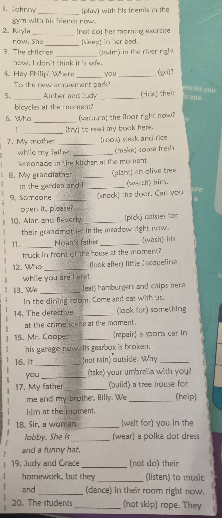 Johnny _(play) with his friends in the 
gym with his friends now. 
2. Kayla _(not do) her morning exercise 
now. She _(sleep) in her bed. 
3、 The children _(swim) in the river right 
now. I don't think it is safe. 
4. Hey Philip! Where _you _(go)? 
To the new amusement park? 
encies you 
5. _Amber and Judy _(ride) their 
scape. 
bicycles at the moment? 
6. Who _(vacuum) the floor right now? 
_ 
1 (try) to read my book here. 
7. My mother_ 
(cook) steak and rice 
while my father _(make) some fresh 
lemonade in the kitchen at the moment. 
8. My grandfather _(plant) an olive tree 
in the garden and l _(watch) him. 
9. Someone _(knock) the door. Can you ure 
a 
open it, please? 
10. Alan and Beverly _(pick) daisies for 
their grandmother in the meadow right now. 
11. _Noah's father _(wash) his 
truck in front of the house at the moment? 
12. Who _(look after) little Jacqueline 
while you are here? 
13. We _(eat) hamburgers and chips here 
in the dining room. Come and eat with us. 
14. The detective _(look for) something 
at the crime scene at the moment. 
15. Mr. Cooper _(repair) a sports car in 
his garage now. Its gearbox is broken. 
16. It _(not rain) outside. Why_ 
you _(take) your umbrella with you? 
17. My father _(build) a tree house for 
me and my brother, Billy. We _(help) 
him at the moment. 
18. Sir, a woman _(wait for) you in the 
lobby. She is _(wear) a polka dot dress 
and a funny hat. 
19. Judy and Grace _(not do) their 
homework, but they _(listen) to music 
and_ (dance) in their room right now. 
20. The students _(not skip) rope. They