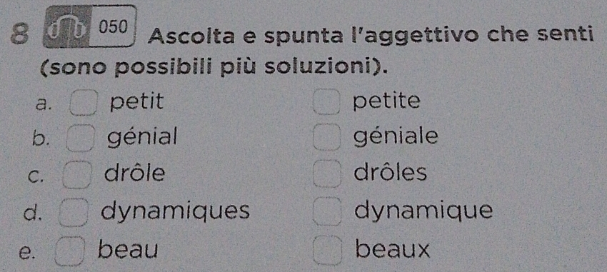 8 0 b 050 Ascolta e spunta l’aggettivo che senti
(sono possibili più soluzioni).
a. petit petite
b. génial géniale
C. drôle drôles
d. dynamiques dynamique
e. beau beaux