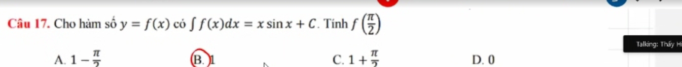 Cho hàm số y=f(x) có ∈t f(x)dx=xsin x+C. Tính f( π /2 )
Talking: Thấy H
A. 1- π /2  B. 1 C. 1+ π /2  D. 0