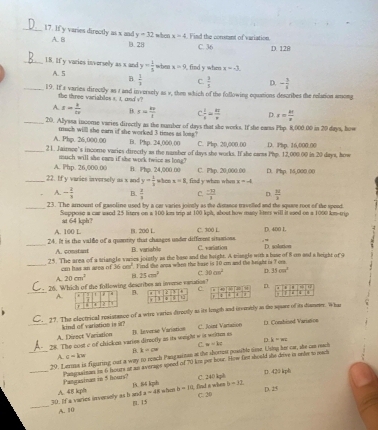 y=32
_17. If y varies directly as x and A. B B. 28 when x=4 Find the constant of variation D. 128
C. 36
_1.8. If y vazies inverselly as x and y= 1/5  twhen x=9 find y when x=-3
A. 5 B.  1/3  C.  3/5  D. - 3/4 
_19. It a varies directly as t and inversely as v, then which of the following equations describes the relation anomg
the three variables s. t. and v
A. x= k/tv  B. s= kv/l   1/x = m/n  D. x= kt/x 
_20. Alyasa income varies directly as the number of days that she works. If she eams Pbp. 8,000 00 in 20 days, how
A. Php. 26,000.00 much willl she earn if she worked 3 times as loss? B. Pkp. 24,000.00 C. Pbp. 20,000.00
_21. Jaimee's income varies directly as the namsher of days she works. If she eaess Php. 12,000.00 in 20 days, how D. Php. 16,000.00
much will she eaen if she work twice as long?
A. Php. 26,000.00 B. Php. 24,000.00
_22. If y varies inversely as x and y= 1/2  when x=8 find y when when C. Php. 20.000.00 D. IPmp. 1,000.00
x--d
A. - 1/3  B.  2/3  C.  (-39)/3  D  31/3 
_23. The arrount of gasoline used by a car varies jointly as the distance travelled and the squee root of the spead.
Suppose a car used 25 liters on a 100 km trip at 100 kph, about how maty litnts will it esed on a 1000 km-trip
at 64 kph?
A. 100 L B. 200 L C. 300 L. D. 400 1.
_24. It is the valde of a quantity that chaages under diffeeet sitanions. B. varishle C. varsation  ” D. solotion
A. constant
25. The area of a tiangle vaies jointly as the base and the height. A miangle with a base of 8 cm and a height of 9
_cm has an area of 16cm^2 Find the arma when the base is 10 on and the bright is 7 om.
A. 20cm^3 B. 25cm^2 C 30cm^2 D. 35cm^2
26. Which of the following describes an inverse varatios?n sù 0
_A.B.c
T   
C. 27. The electrical resistance of a wire varies diroctly as its lough and orveetly as the square of ita diammer. Whan
A. Direct Variation kind of variation is st?
_28. The cost c of chicken variee directly as its weight w is wrlm as B. leverse Variation C. Joint Vartation
D. Conbised Varition
B. k=cw C. w=kc D k=xz
A G=kw
_29. Lamme is figuring out a way to reach Pangainan at the shorrest possible tie. Usiny her car, she can rach
D. 420 kph
_Pamgainam in 6 houes at as average speed of 70 kne per bour. How farr should the deve in onle t rwl Pangasiner in 5 hours?
b-11,
D. 25
30. If a varics inversely as b and A. 48 k ph 1A. S5 kph wha b=10; find a when C. 240 kph
a=48 C. 20
_A. 10 [. 15