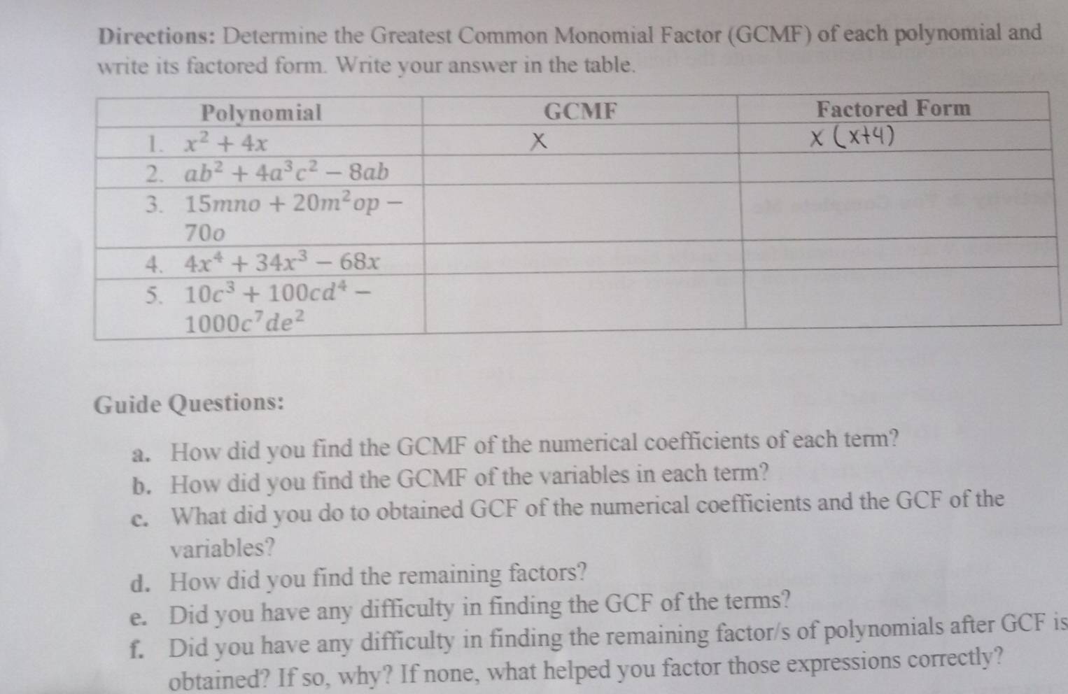 Directions: Determine the Greatest Common Monomial Factor (GCMF) of each polynomial and
write its factored form. Write your answer in the table.
Guide Questions:
a. How did you find the GCMF of the numerical coefficients of each term?
b. How did you find the GCMF of the variables in each term?
c. What did you do to obtained GCF of the numerical coefficients and the GCF of the
variables?
d. How did you find the remaining factors?
e. Did you have any difficulty in finding the GCF of the terms?
f. Did you have any difficulty in finding the remaining factor/s of polynomials after GCF is
obtained? If so, why? If none, what helped you factor those expressions correctly?