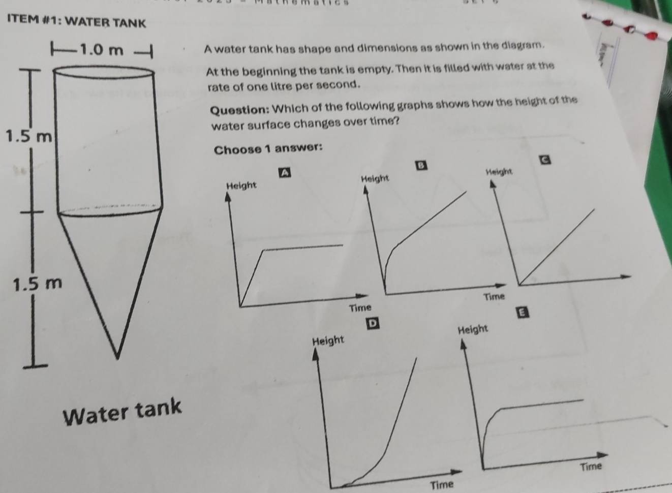 ITEM #1: WATER TANK 
A water tank has shape and dimensions as shown in the diagram. 
At the beginning the tank is empty. Then it is filled with water at the 
rate of one litre per second. 
Question: Which of the following graphs shows how the height of the 
1.water surface changes over time? 
Choose 1 answer: 
Height Height 
1 
Time 
Height 
Water tank 
Time