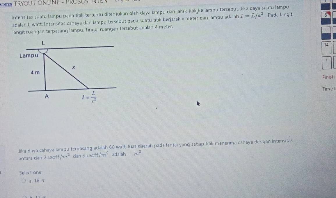 NTEN TRYOUT ONLINE - PROSUS INTEN 
Intensitas suatu lampu pada titik tertentu ditentukan oleh daya Iampu dan jarak titik ke lampu tersebut. Jika daya suatu lampu
adalah L watt. Intensitas cahaya dari lampu tersebut pada suatu titik berjarak x meter dan lampu adalah I=L/x^2 , Pada langit
5
langit ruangan terpasang lampu. Tinggi ruangan tersebut adalah 4 meter.
1
L
14
Lampu
×
4 m
Finish
Time1
A
I= L/x^2 
Jika daya cahaya lampu terpasang adalah 60 watt, luas daerah pada lantai yang setiap titik menerima cahaya dengan intensitas
antara dari 2 watt /m^2 dan 3watt/m^2 adalah ..... m^2
Select one:
a. 16 π