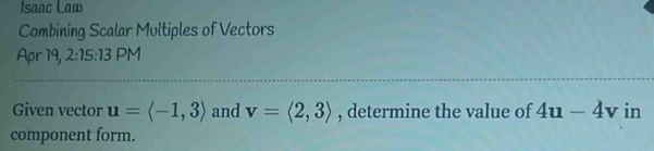 Isaac Law 
Combining Scalar Multiples of Vectors 
Apr 19, 2:15:13 PM 
Given vector u=langle -1,3rangle and v=langle 2,3rangle , determine the value of 4u-4v in 
component form.