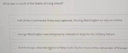 What was a result of the Battle of Long Island?
Half of the Continental Army was captured, forcing Washington to rely on militia.
George Washington was temporarily relieved of duty for his military failure.
British troops retained crntrol of New York City for most of the remainder of the war