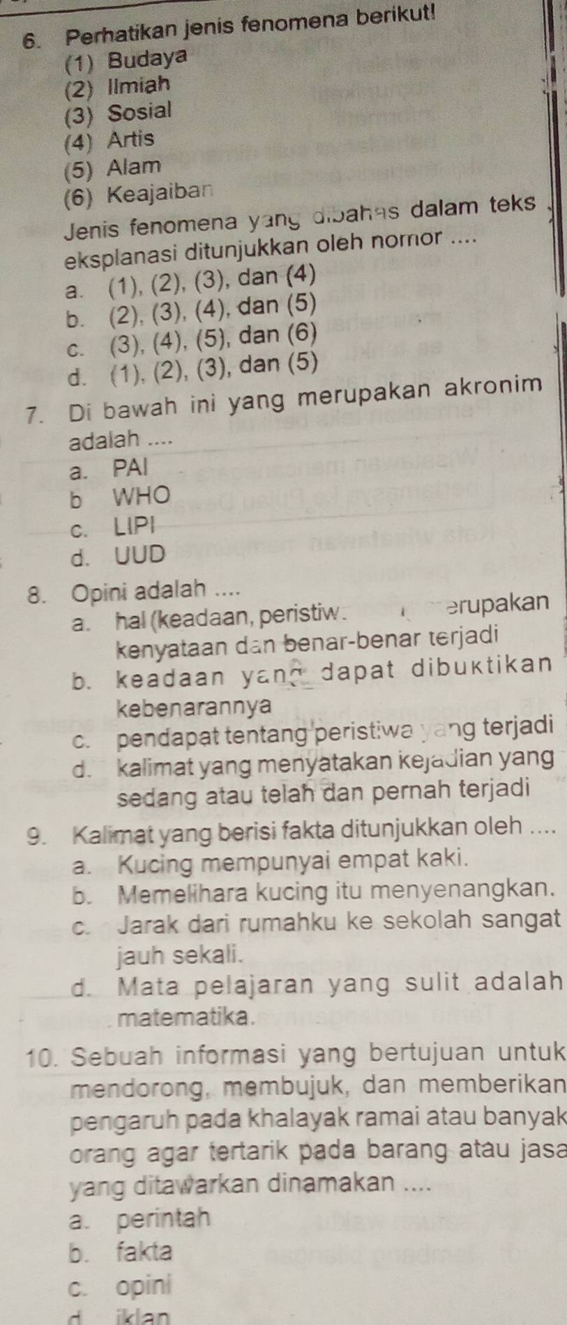 Perhatikan jenis fenomena berikut!
(1) Budaya
(2) Ilmiah
(3) Sosial
(4) Artis
(5) Alam
(6) Keajaiban
Jenis fenomena yang dibahás dalam teks
eksplanasi ditunjukkan oleh nomor ....
a. (1), (2), (3), dan (4)
b. (2), (3), (4), dan (5)
c. (3), (4), (5), dan (6)
d. (1), (2), (3), dan (5)
7. Di bawah ini yang merupakan akronim
adalah ....
a. PAI
b WHO
c. LIPI
d. UUD
8. Opini adalah ....
a. hal (keadaan, peristiw. merupakan
kenyataan dan benar-benar terjadi
b. keadaan yan? dapat dibuktikan
kebenarannya
c. pendapat tentang peristiwa yang terjadi
d. kalimat yang menyatakan kejadian yang
sedang atau telah dan pernah terjadi
9. Kalimat yang berisi fakta ditunjukkan oleh ....
a. Kucing mempunyai empat kaki.
b. Memelihara kucing itu menyenangkan.
c. Jarak dari rumahku ke sekolah sangat
jauh sekali.
d. Mata pelajaran yang sulit adalah
matematika.
10. Sebuah informasi yang bertujuan untuk
mendorong, membujuk, dan memberikan
pengaruh pada khalayak ramai atau banyak
orang agar tertarik pada barang atau jasa
yang ditawarkan dinamakan ....
a. perintah
b. fakta
c. opini