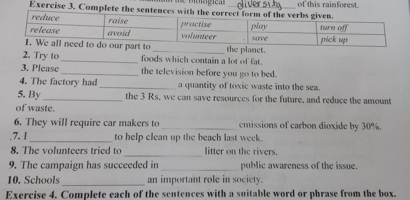 de biological of this rainforest. 
Exercise 3. Complete the sentences 
he planet. 
2. Try to _foods which contain a lot of fat. 
3. Please _the television before you go to bed. 
4. The factory had _a quantity of toxic waste into the sea. 
5. By_ the 3 Rs, we can save resources for the future, and reduce the amount 
of waste. 
6. They will require car makers to _cmissions of carbon dioxide by 30%. 
7.1_ to help clean up the beach last week. 
_ 
8. The volunteers tried to litter on the rivers. 
9. The campaign has succeeded in _public awareness of the issue. 
10. Schools _an important role in society. 
Exercise 4. Complete each of the sentences with a suitable word or phrase from the box.