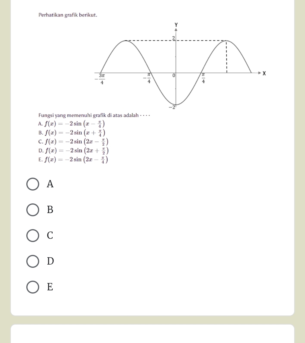 Perhatikan grafik berikut.
Fungsi yang memenuhi grafik di atas adalah - · · ·
A. f(x)=-2sin (x- π /4 )
B. f(x)=-2sin (x+ π /4 )
C. f(x)=-2sin (2x- π /2 )
D. f(x)=-2sin (2x+ π /2 )
E. f(x)=-2sin (2x- π /4 )
A
B
C
D
E