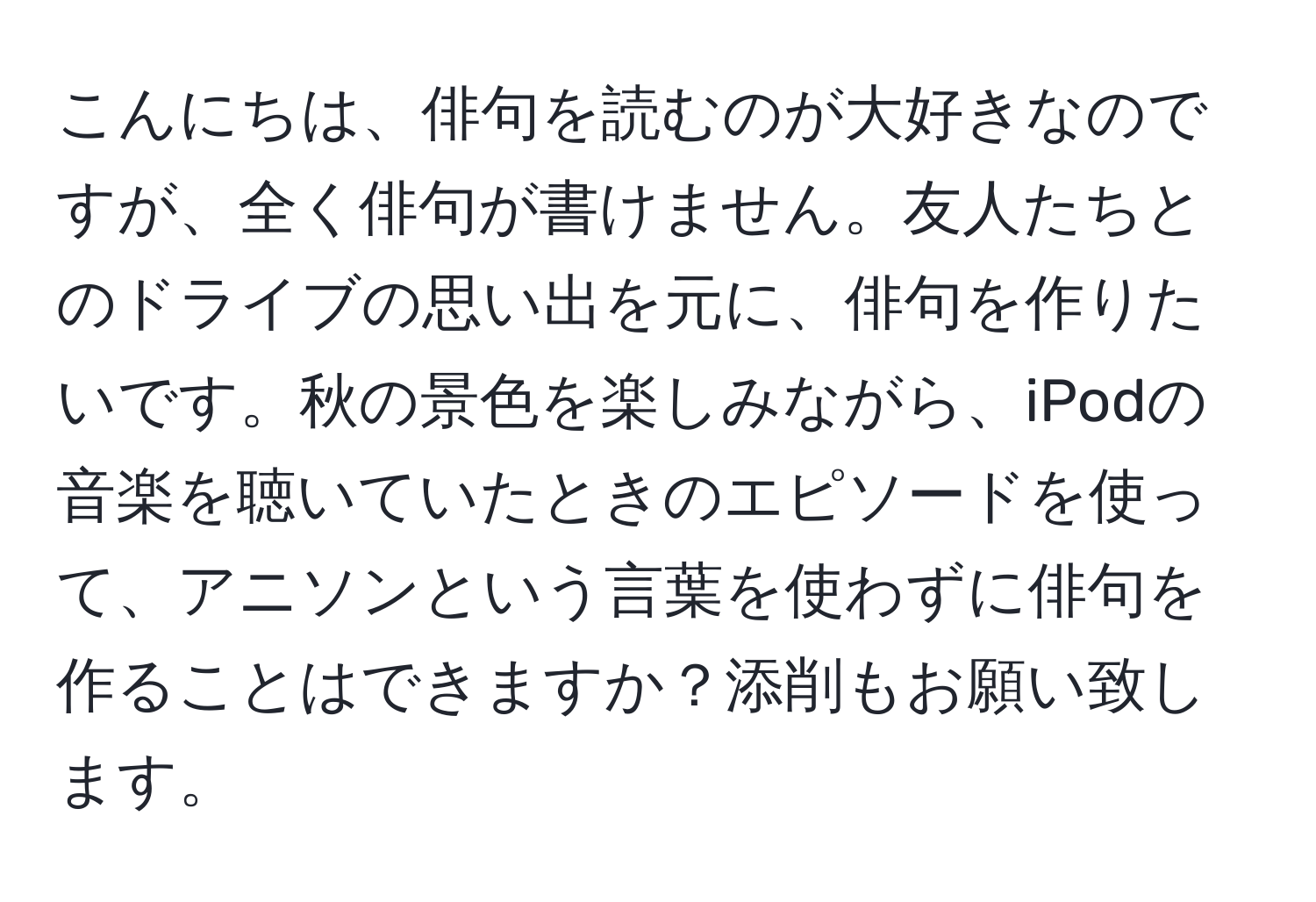 こんにちは、俳句を読むのが大好きなのですが、全く俳句が書けません。友人たちとのドライブの思い出を元に、俳句を作りたいです。秋の景色を楽しみながら、iPodの音楽を聴いていたときのエピソードを使って、アニソンという言葉を使わずに俳句を作ることはできますか？添削もお願い致します。