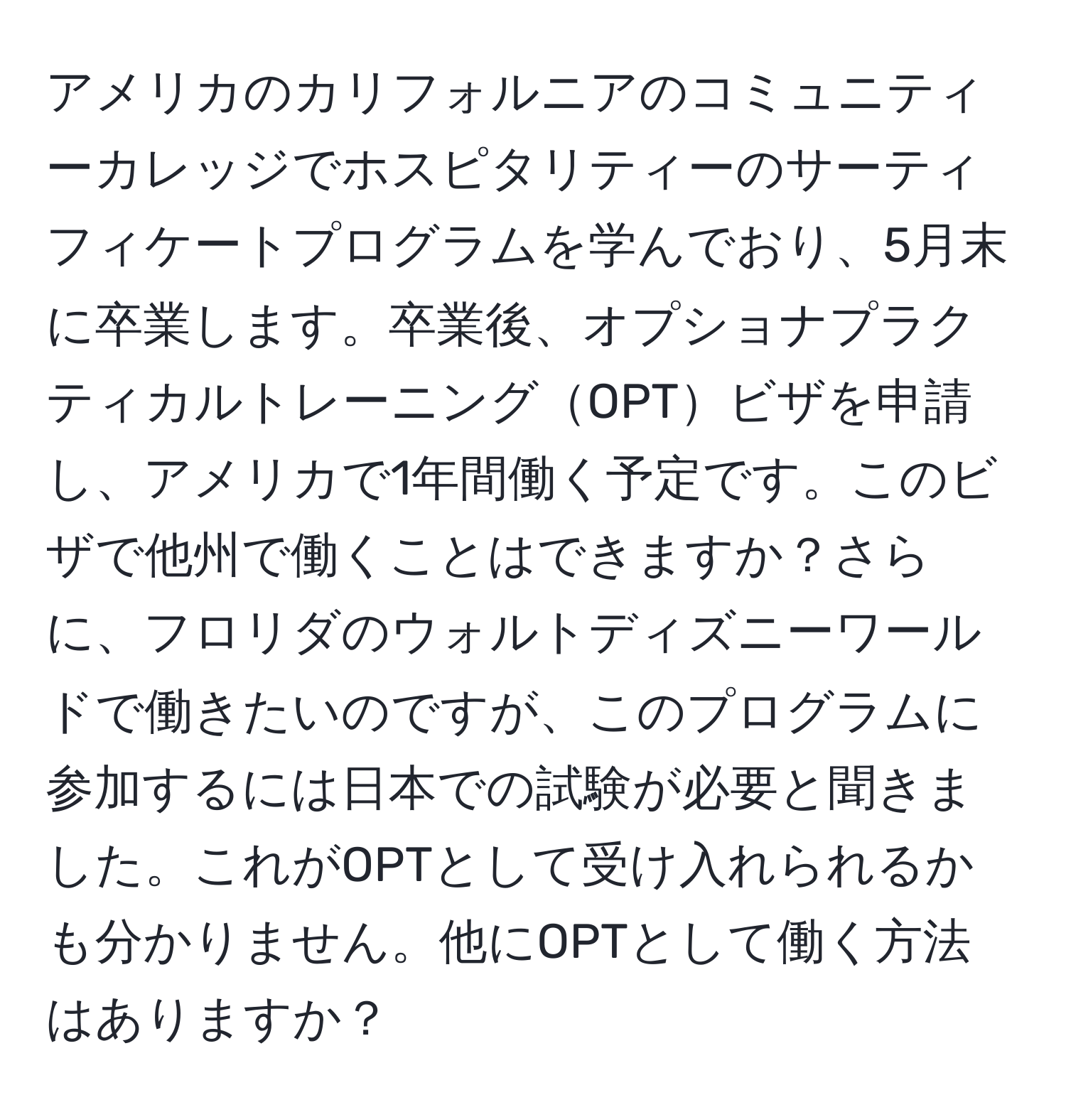 アメリカのカリフォルニアのコミュニティーカレッジでホスピタリティーのサーティフィケートプログラムを学んでおり、5月末に卒業します。卒業後、オプショナプラクティカルトレーニングOPTビザを申請し、アメリカで1年間働く予定です。このビザで他州で働くことはできますか？さらに、フロリダのウォルトディズニーワールドで働きたいのですが、このプログラムに参加するには日本での試験が必要と聞きました。これがOPTとして受け入れられるかも分かりません。他にOPTとして働く方法はありますか？
