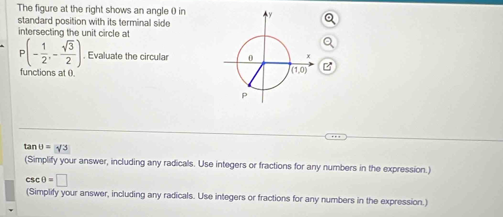 The figure at the right shows an angle θ in
standard position with its terminal side
intersecting the unit circle at
P(- 1/2 ,- sqrt(3)/2 ). Evaluate the circular 
functions at 0.
B
tan θ =sqrt(3)
(Simplify your answer, including any radicals. Use integers or fractions for any numbers in the expression.)
csc θ =□
(Simplify your answer, including any radicals. Use integers or fractions for any numbers in the expression.)