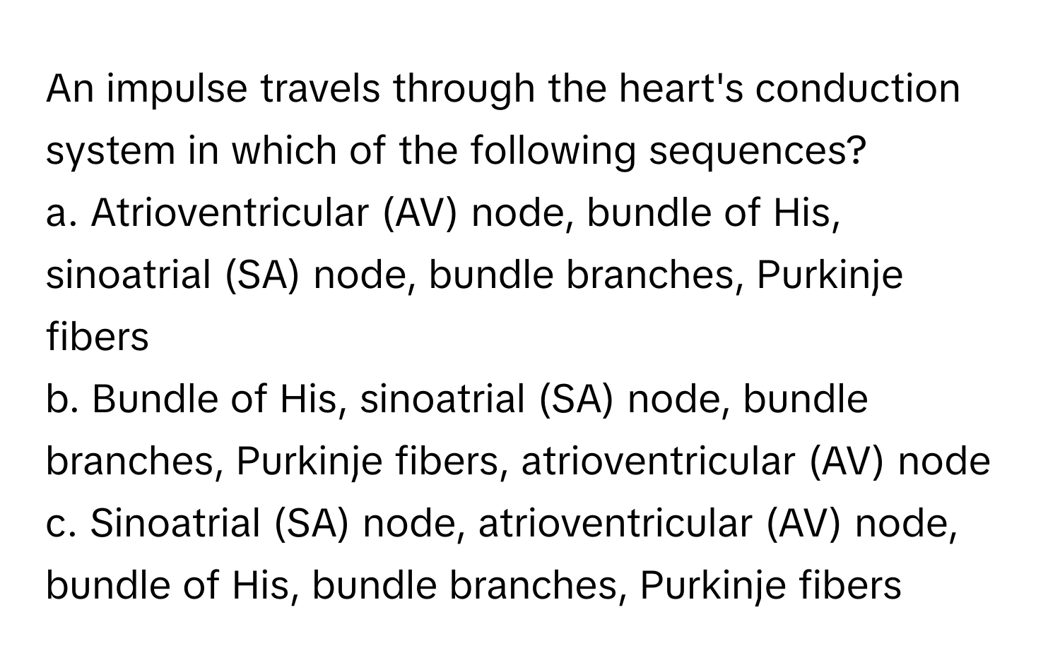 An impulse travels through the heart's conduction system in which of the following sequences? 
a. ﻿Atrioventricular (AV) ﻿node, bundle of His, sinoatrial (SA) ﻿node, bundle branches, Purkinje fibers
b. ﻿Bundle of His, sinoatrial (SA) ﻿node, bundle branches, Purkinje fibers, atrioventricular (AV) ﻿node
c. ﻿Sinoatrial (SA) ﻿node, atrioventricular (AV) ﻿node, bundle of His, bundle branches, Purkinje fibers