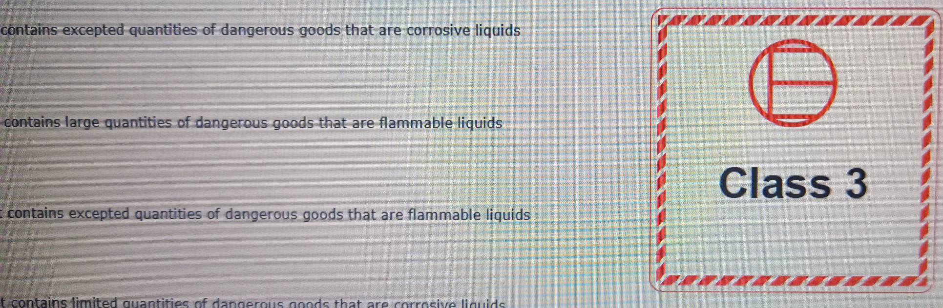 contains excepted quantities of dangerous goods that are corrosive liquids
contains large quantities of dangerous goods that are flammable liquids
Class 3
t contains excepted quantities of dangerous goods that are flammable liquids
it contains limited quantities of dangerous goods that are corrosive liguids