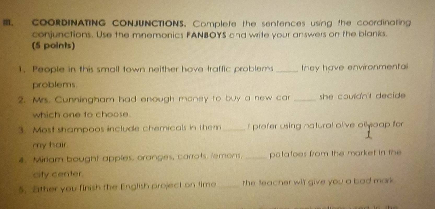 COORDINATING CONJUNCTIONS, Complete the sentences using the coordinating 
conjunctions. Use the mnemonics FANBOYS and write your answers on the blanks. 
(5 points) 
1. People in this small town neither have traffic problems _they have environmental 
problems. 
2. Mrs. Cunningham had enough money to buy a new car _she couldn't decide . 
which one to choose. 
3. Most shampoos include chemicals in them _I prefer using natural olive oil oap for 
my hair. 
4. Miriam bought apples, oranges, carrots, lemons, _potatoes from the market in the 
city center. 
5. Either you finish the English project on time _the teacher will give you a bad mark .