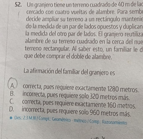 Un granjero tiene un terreno cuadrado de 40 m de lad
cercado con cuatro vueltas de alambre. Para semb
decide ampliar su terreno a un rectángulo mantenie
do la medida de un par de lados opuestos y duplican
la medida del otro par de lados. El granjero reutiliza
alambre de su terreno cuadrado en la cerca del nue
terreno rectangular. Al saber esto, un familiar le d
que debe comprar el doble de alambre.
La afirmación del familiar del granjero es
A. correcta, pues requiere exactamente 1280 metros.
B. incorrecta, pues requiere solo 320 metros más.
C. correcta, pues requiere exactamente 160 metros.
D. incorrecta, pues requiere solo 960 metros más.
Des.: 2.3 M.III / Compt.: Geométrico - métrico / Comp.: Razonamiento