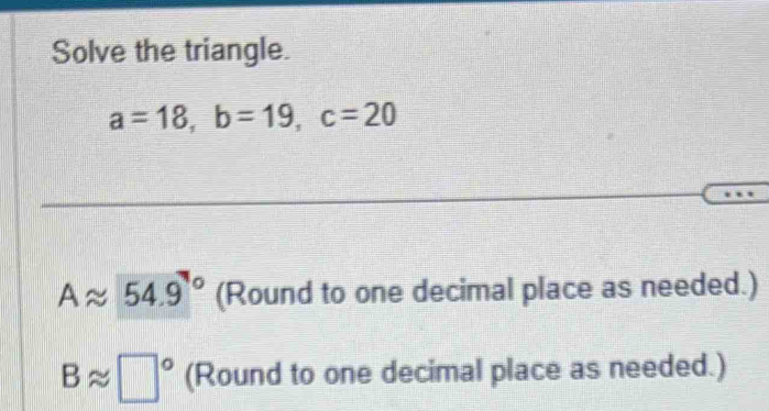 Solve the triangle.
a=18, b=19, c=20
Aapprox 54.9° (Round to one decimal place as needed.)
Bapprox □° (Round to one decimal place as needed.)