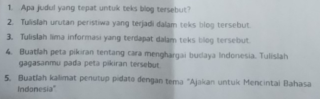 Apa judul yang tepat untuk teks blog tersebut? 
2. Tulislah urutan peristiwa yang terjadi dalam teks blog tersebut. 
3。 Tulislah lima informasi yang terdapat dalam teks blog tersebut. 
4. Buatlah peta pikiran tentang cara menghargai budaya Indonesia. Tulislah 
gagasanmu pada peta pikiran tersebut. 
5. Buatlah kalimat penutup pidato dengan tema “Ajakan untuk Mencintai Bahasa 
Indonesia"