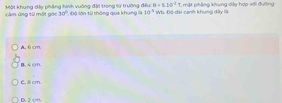 Một khung dây phắng hình vuông đặt trong từ trường đều: B=5.10^(-2)T mặt phẳng khung dây hợp với đường
cảm ứng từ một góc 30° Độ lớn từ thông qua khung là 10^(-5) Wb. Độ dài cạnh khung dây là
A. 6 cm.
B, 4 cm.
C. 8 cm.
D. 2 cm.