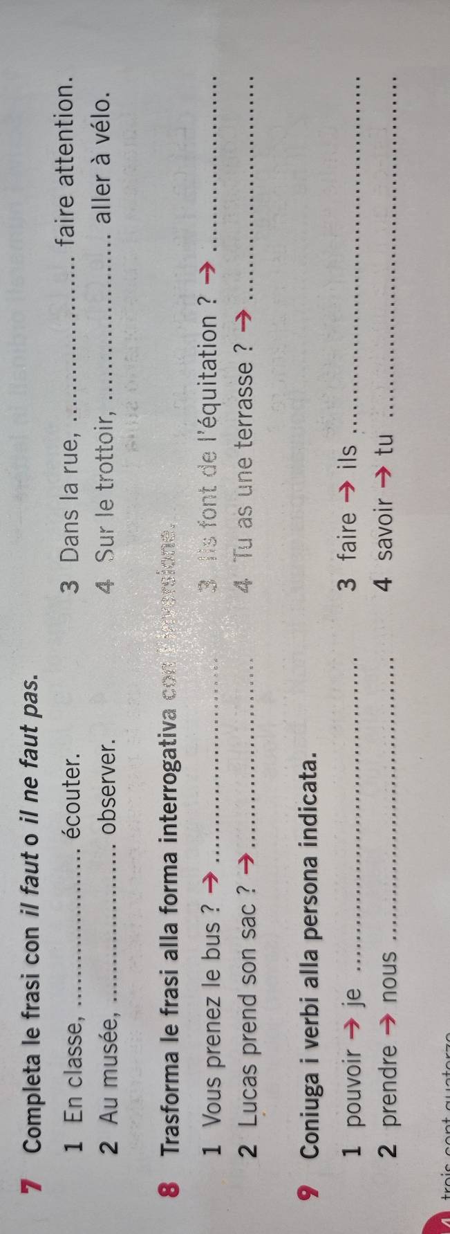 Completa le frasi con il faut o il ne faut pas. 
1 En classe, _écouter. 3 Dans la rue, _faire attention. 
2 Au musée, _observer. 4 Sur le trottoir, _aller à vélo. 
8 Trasforma le frasi alla forma interrogativa con ersione. 
1 Vous prenez le bus ? _ 3 lis font de l'équitation ?_ 
2 Lucas prend son sac ?_ 
4 Tu as une terrasse?_ 
9 Coniuga i verbi alla persona indicata. 
1 pouvoir je_ 
3 faire ils_ 
2 prendre nous _4 savoir tu_