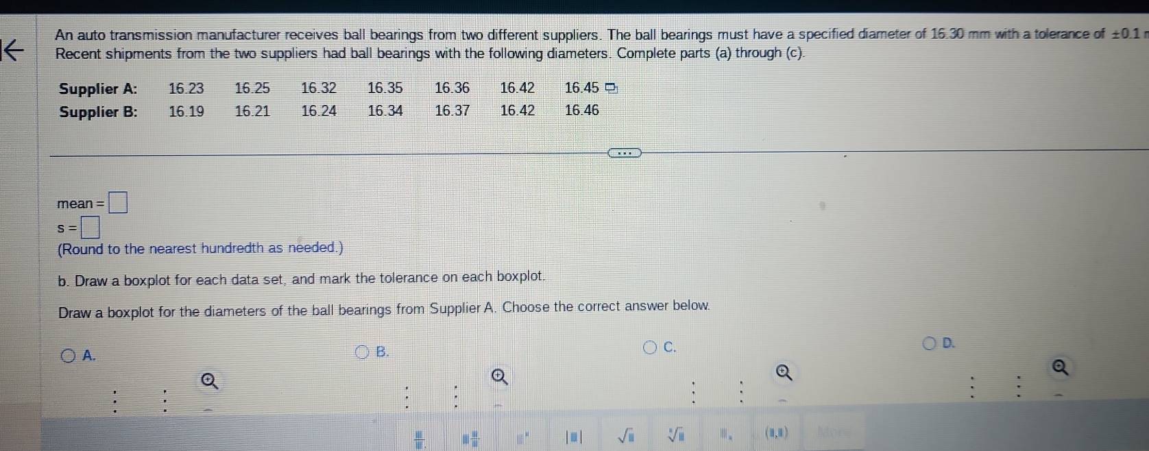 An auto transmission manufacturer receives ball bearings from two different suppliers. The ball bearings must have a specified diameter of 16.30 mm with a tolerance of ± 0.1r
Recent shipments from the two suppliers had ball bearings with the following diameters. Complete parts (a) through (c).
mean=□
s=□
(Round to the nearest hundredth as needed.) 
b. Draw a boxplot for each data set, and mark the tolerance on each boxplot. 
Draw a boxplot for the diameters of the ball bearings from Supplier A. Choose the correct answer below. 
A. 
) B. 
C. 
D.
□  □ /□  
sqrt(□ ) sqrt[□](□ ) m. (3,)