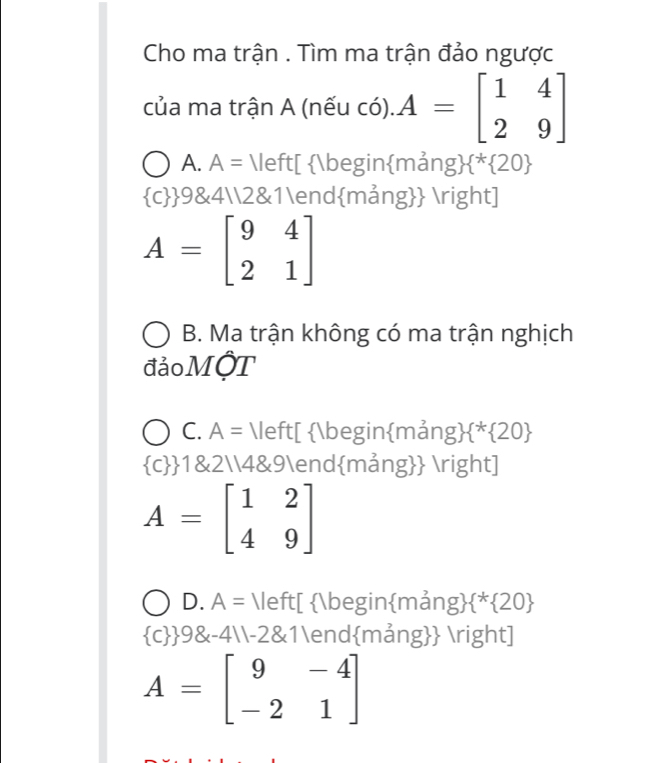 Cho ma trận . Tìm ma trận đảo ngược
của ma trận A (nếu có). A=beginbmatrix 1&4 2&9endbmatrix
A. A= [ beginmả ng  ^* 20
 c 9&42&1endmảng ]
A=beginbmatrix 9&4 2&1endbmatrix
B. Ma trận không có ma trận nghịch
đảo MộT
C. A= [ beginmảng*20
 c  1&24&9endmảng ]
A=beginbmatrix 1&2 4&9endbmatrix
D. A= [ beginmảng  ^* 20
 c  98x-411-28 :1endmảng ]
A=beginbmatrix 9&-4 -2&1endbmatrix