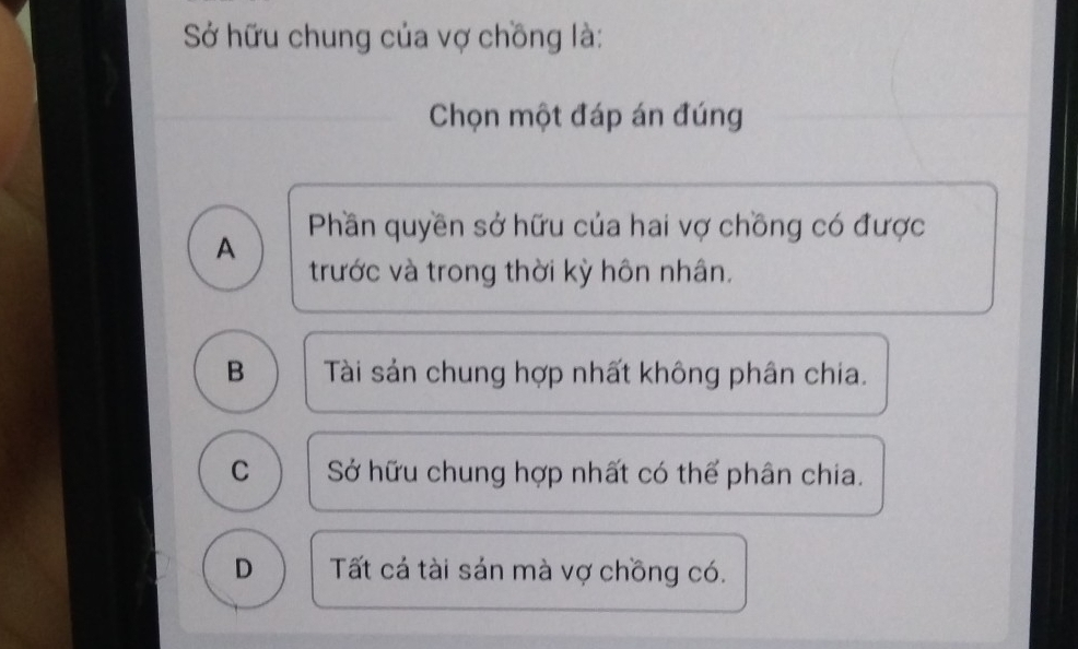 Sở hữu chung của vợ chồng là:
Chọn một đáp án đúng
Phần quyền sở hữu của hai vợ chồng có được
A
trước và trong thời kỳ hôn nhân.
B Tài sản chung hợp nhất không phân chia.
C Sở hữu chung hợp nhất có thể phân chia.
D Tất cá tài sản mà vợ chồng có.