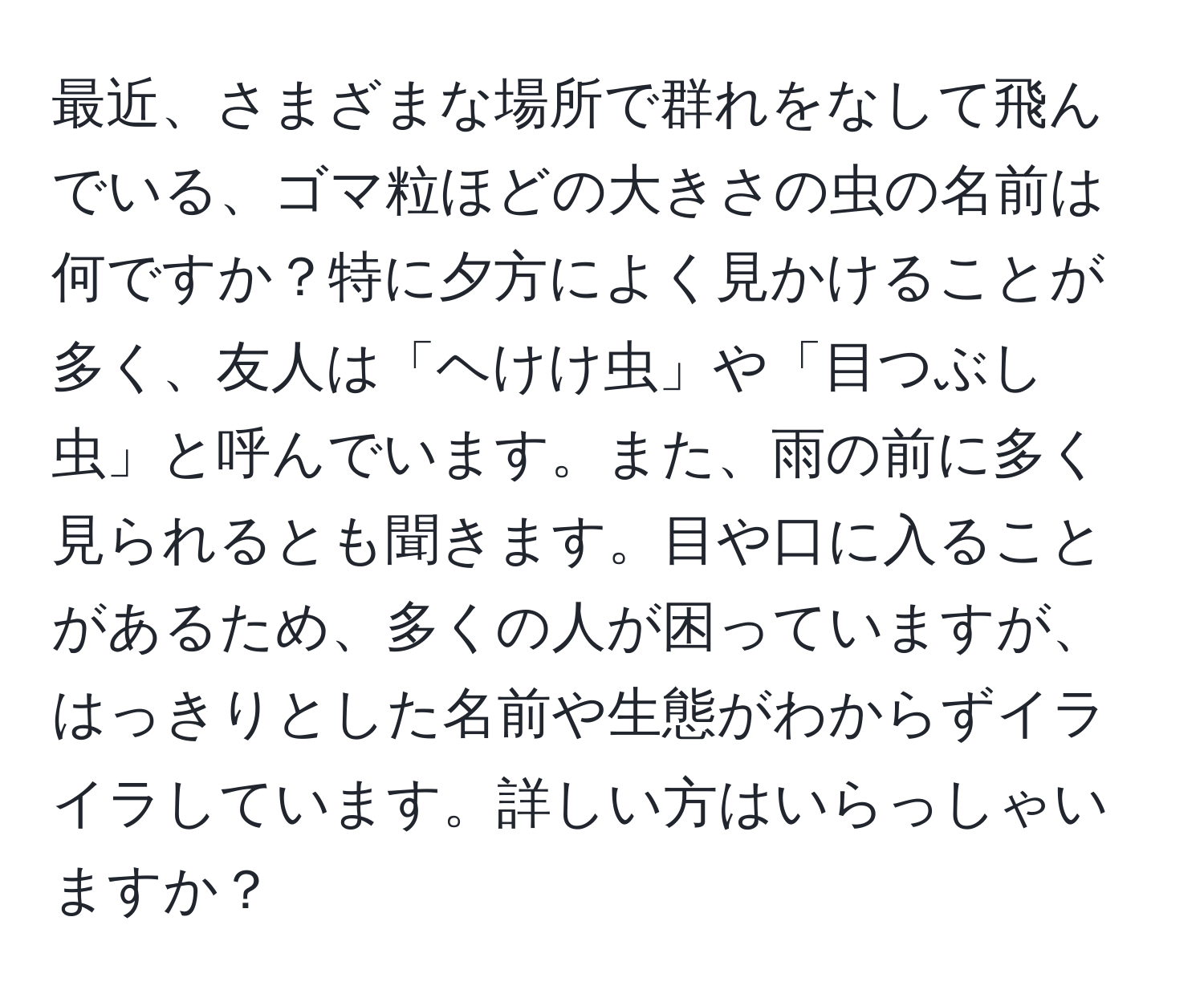 最近、さまざまな場所で群れをなして飛んでいる、ゴマ粒ほどの大きさの虫の名前は何ですか？特に夕方によく見かけることが多く、友人は「ヘけけ虫」や「目つぶし虫」と呼んでいます。また、雨の前に多く見られるとも聞きます。目や口に入ることがあるため、多くの人が困っていますが、はっきりとした名前や生態がわからずイライラしています。詳しい方はいらっしゃいますか？