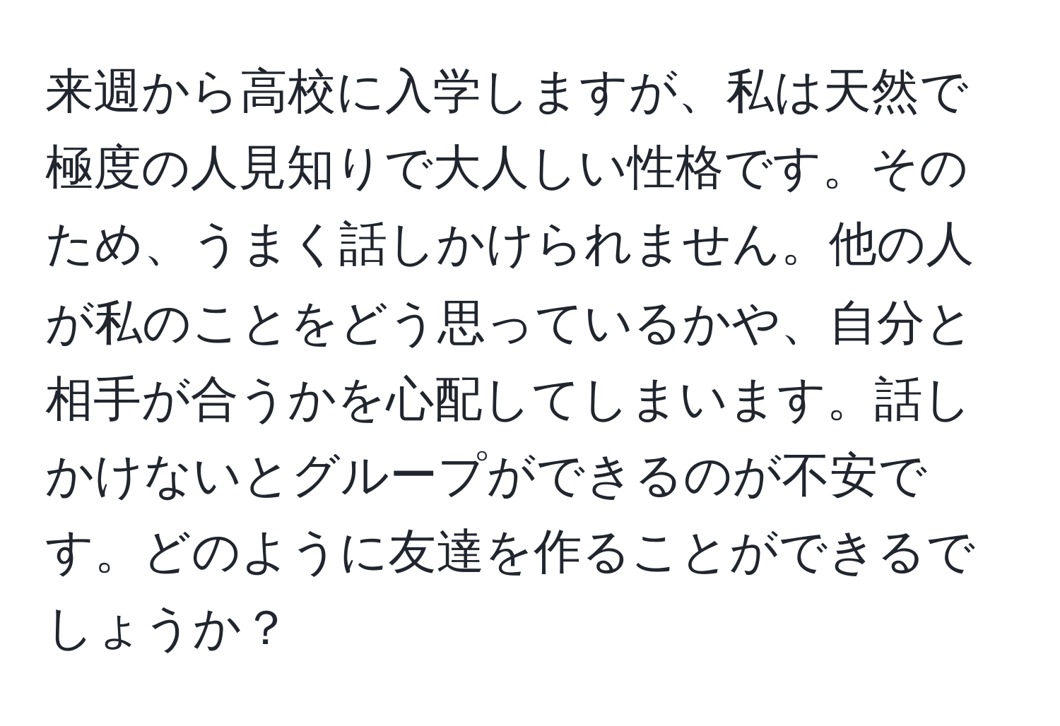 来週から高校に入学しますが、私は天然で極度の人見知りで大人しい性格です。そのため、うまく話しかけられません。他の人が私のことをどう思っているかや、自分と相手が合うかを心配してしまいます。話しかけないとグループができるのが不安です。どのように友達を作ることができるでしょうか？