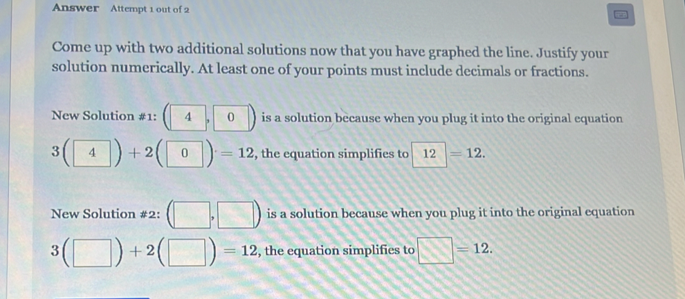 Answer Attempt 1 out of 2 
Come up with two additional solutions now that you have graphed the line. Justify your 
solution numerically. At least one of your points must include decimals or fractions. 
New Solution #1: (4,0 is a solution because when you plug it into the original equation
3(4)+2(0)=12 , the equation simplifies to 12=12. 
New Solution #2: (□ ,□ ) is a solution because when you plug it into the original equation
3(□ )+2(□ )=12 , the equation simplifies to □ =12.