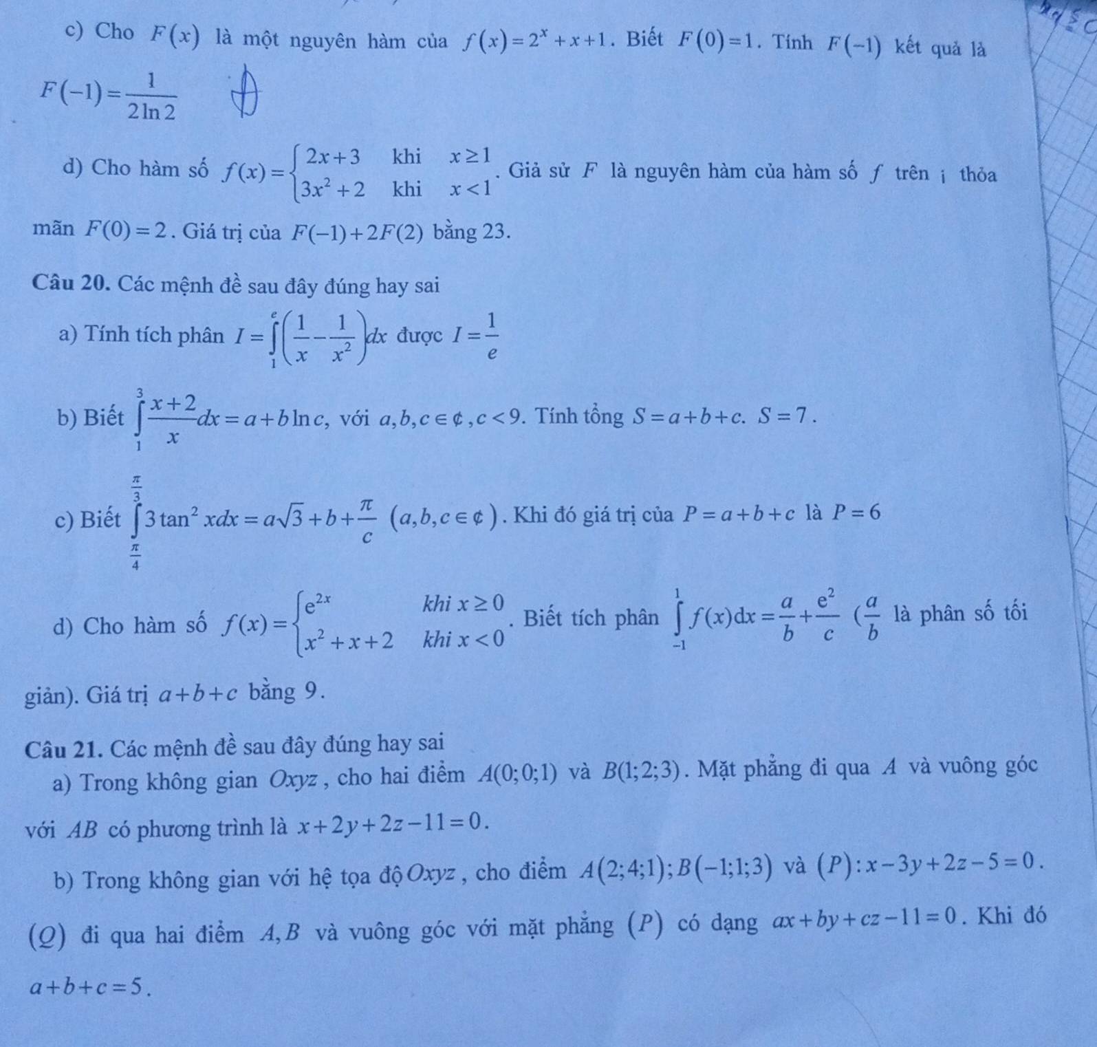 Cho F(x) là một nguyên hàm của f(x)=2^x+x+1. Biết F(0)=1. Tính F(-1) kết quả là
F(-1)= 1/2ln 2 
d) Cho hàm số f(x)=beginarrayl 2x+3khix≥ 1 3x^2+2khix<1endarray.. Giả sử F là nguyên hàm của hàm số ƒ trên ị thỏa
mãn F(0)=2. Giá trị của F(-1)+2F(2) bằng 23.
Câu 20. Các mệnh đề sau đây đúng hay sai
a) Tính tích phân I=∈tlimits _1^(e(frac 1)x- 1/x^2 )dx được I= 1/e 
b) Biết ∈tlimits _1^(3frac x+2)xdx=a+bln c , với a,b,c∈ Phi ,c,c<9</tex> . Tính tổng t S=a+b+c.S=7.
c) Biết ∈tlimits _ π /4 ^ π /3 3tan^2xdx=asqrt(3)+b+ π /c (a,b,c∈ e). Khi đó giá trị của P=a+b+c là P=6
d) Cho hàm số f(x)=beginarrayl e^(2x)khix≥ 0 x^2+x+2khix<0endarray.. Biết tích phân ∈tlimits _(-1)^1f(x)dx= a/b + e^2/c ( a/b  là phân số tối
giản). Giá trị a+b+c bằng 9.
Câu 21. Các mệnh đề sau đây đúng hay sai
a) Trong không gian Oxyz , cho hai điểm A(0;0;1) và B(1;2;3). Mặt phẳng đi qua A và vuông góc
với AB có phương trình là x+2y+2z-11=0.
b) Trong không gian với hệ tọa độ Oxyz , cho điểm A(2;4;1);B(-1;1;3) và (P): x-3y+2z-5=0.
(Q) đi qua hai điểm A,B và vuông góc với mặt phẳng (P) có dạng ax+by+cz-11=0. Khi đó
a+b+c=5.