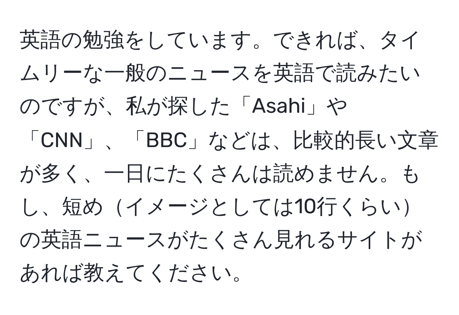 英語の勉強をしています。できれば、タイムリーな一般のニュースを英語で読みたいのですが、私が探した「Asahi」や「CNN」、「BBC」などは、比較的長い文章が多く、一日にたくさんは読めません。もし、短めイメージとしては10行くらいの英語ニュースがたくさん見れるサイトがあれば教えてください。