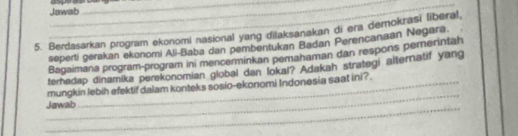 asprasn 
Jawab 
_ 
5. Berdasarkan program ekonomi nasional yang dilaksanakan di era demokrasi liberal, 
seperti gerakan ekonomi Ali-Baba dan pembentukan Badan Perencanaan Negara. 
Bagaimana program-program ini mencerminkan pemahaman dan respons pemerintah 
terhadap dinamika perekonomian global dan lokal? Adakah strategi alternatif yang 
_ 
mungkin lebih efektif dalam konteks sosio-ekonomi Indonesia saat ini?. 
_ 
Jawab