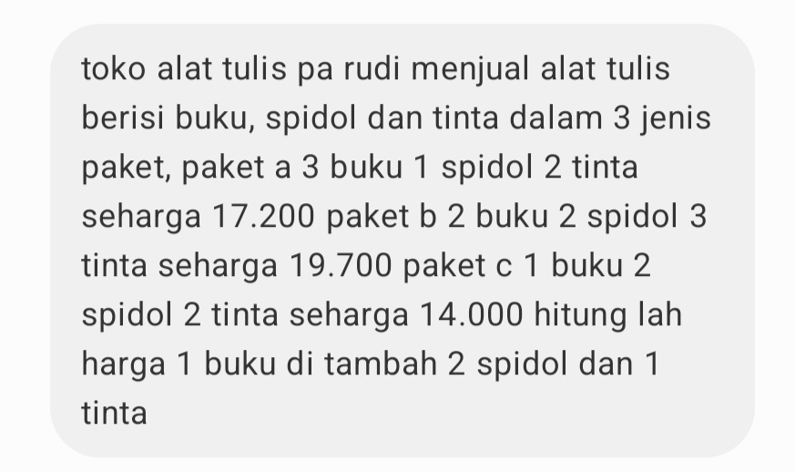 toko alat tulis pa rudi menjual alat tulis 
berisi buku, spidol dan tinta dalam 3 jenis 
paket, paket a 3 buku 1 spidol 2 tinta 
seharga 17.200 paket b 2 buku 2 spidol 3
tinta seharga 19.700 paket c 1 buku 2
spidol 2 tinta seharga 14.000 hitung lah 
harga 1 buku di tambah 2 spidol dan 1
tinta