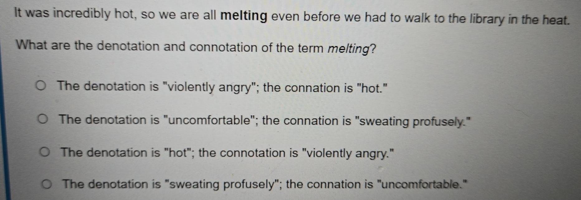 It was incredibly hot, so we are all melting even before we had to walk to the library in the heat.
What are the denotation and connotation of the term melting?
The denotation is "violently angry"; the connation is "hot."
The denotation is "uncomfortable"; the connation is "sweating profusely."
The denotation is "hot"; the connotation is "violently angry."
The denotation is "sweating profusely"; the connation is "uncomfortable."