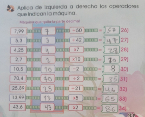 Aplica de izquierda a derecha los operadores 
que indican la máquina. 
Máquina que quita la parte decimal
7,99 +50 11111111= 26)
5,3 m um +42 11111111 = 27)
4,25 m overline III n 10011111* 7 □  □ □ □ 000= 28)
2,7 mm mmnim * 10= 29)
10,5 1 min0-2molum= 30)
70,4 □ □ m □ □ □ □ □ □ / 2□ □ □ □ = 31)
25,89 m□ □ □ □ □ □ □ □ □ = 32)
13,99 m□ □ □ □ 1000100 * 5)= 33)
43,6 widehat IIIIII 11111111 * 2= 34) 
or