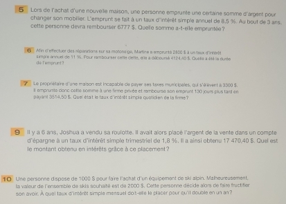 Lors de l'achat d'une nouve le maison, une personne emprunte une certaine somme d'argent pour 
changer son mobilier. L'emprunt se fait à un taux d'intérêt simple annuel de B. 5 %. Au bout de 3 ans. 
cette personne devra rembourser 6777 $. Quelle somme a-t-elle empruntée? 
6 Afin c'effectuer des séipaniations sur sa motonaige, Martine a emprunté 2800 $ à un teux d'intérêt 
simple asnuel de 11 %. Pour rembourser cette clette, el le a diébouré 4124,40 S. Quelle a été la durée 
do fomprent? 
Le propriétaire d'une maison est incapable de payer ses taxes municipales, qui s'élèvent à 3300 S. 
Ill emprunte clonc cette somme à une firme privée et rembourse son empruet 130 jours plus tard en 
payant 3514, 50 $. Quell était le taux d'intérêt simple quoticien de la firme ? 
9 Il y a 6 ans, Joshua a vendu sa roulotte. Il avait aïors placé l'argent de la vente dans un compte 
d'épargne à un taux d'intérêt simple trimestriel de 1,8 %, Il a ainsi obtenu 17 470, 40 $. Quel est 
le montant obtenu en intérêts grâce à ce placement? 
10 Une personne dispose de 1000 S pour faire l'achat d'un équipement de ski alpin. Malheureusement. 
la valeur de l'ensemble de skis souhaité est de 2000 $. Cette personne décide alors de faire fructifien 
son avoir. À quel taux d'intérêt simple mensuel doit-elle le placer pour qu'il double en un an ?